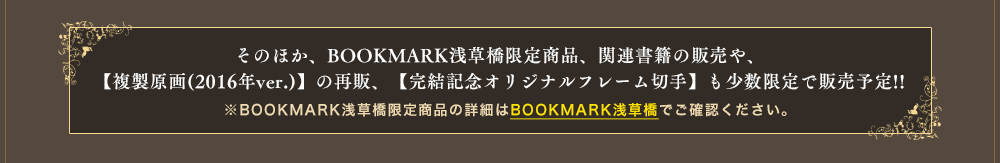 そのほか、BOOKMARK浅草橋限定商品、関連書籍、ドラマCDの販売や、【複製原画(2016年ver.)】の再販、【完結記念オリジナルフレーム切手】も少数限定で販売予定!!※BOOKMARK浅草橋限定商品の詳細はBOOKMARK浅草橋でご確認ください。