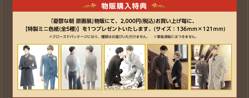 物販購入特典　｢憂鬱な朝 原画展｣物販にて、2,000円(税込)お買い上げ毎に、【特製ミニ色紙(全5種)】を1つプレゼントいたします。(サイズ：136ｍｍ×121ｍｍ)※クローズドパッケージになり、種類はお選びいただけません。　※事後通販にはつきません。