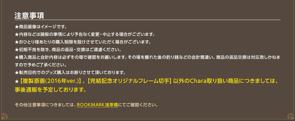 注意事項★商品画像はイメージです。★内容などは諸般の事情により予告なく変更・中止する場合がございます。★おひとり様あたりの購入制限を設けさせていただく場合がございます。★初期不良を除き、商品の返品・交換はご遠慮ください。★購入商品と会計内容は必ずその場で確認をお願いします。その場を離れた後の釣り銭などの会計間違い、商品の返品交換は対応致しかねますので予めご了承ください。★転売目的でのグッズ購入はお断りさせて頂いております。★【複製原画(2016年ver.)】、【完結記念オリジナルフレーム切手】以外のChara取り扱い商品につきましては、事後通販を予定しております。　その他注意事項につきましては、BOOKMARK浅草橋にてご確認ください。