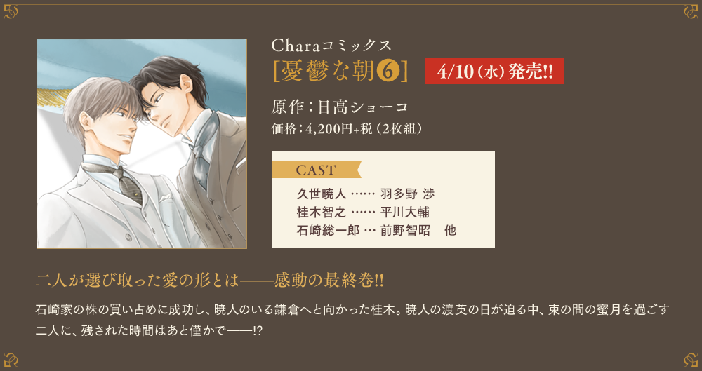 Charaコミックス[憂鬱な朝(6)]4/10（水）発売!!原作：日高ショーコ　価格：4,200円+税（2枚組） CAST　久世暁人…羽多野 渉　桂木智之…平川大輔　石崎総一郎…前野智昭　他　二人が選び取った愛の形とは——感動の最終巻!!石崎家の株の買い占めに成功し、暁人のいる鎌倉へと向かった桂木。暁人の渡英の日が迫る中、束の間の蜜月を過ごす二人に、残された時間はあと僅かで——!?