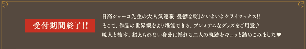 日高ショーコ先生の大人気連載｢憂鬱な朝｣がいよいよクライマックス!!　そこで、作品の世界観をより堪能できる、プレミアムなグッズをご用意♪暁人と桂木、超えられない身分に揺れる二人の軌跡をギュッと詰めこみました♥