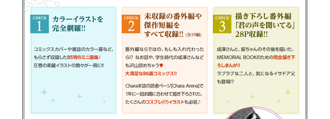 CHECK1 カラーイラストを完全網羅!! コミックスカバーや雑誌のカラー扉など、もらさず収録したB5判のミニ画集！ 圧巻の美麗イラストの数々が一冊に!! CHECK2 未収録の番外編や傑作短編をすべて収録!!(全19編)番外編ならではの、もしも入れ代わったら!? なお話や、学生時代の成澤さんなども沢山読めちゃう♥ 大満足なB6版コミックス!! Chara本誌の読者ページ[CharaArena]で1年に一回お題に合わせて描き下された、たくさんのコスプレ(!?)イラストも必見♪ CHECK3 描き下ろし番外編｢君の声を聞いてる｣28P収録!! 成澤さんと、振ちゃんのその後を描いた、MEMORIAL BOOKのための完全描き下ろしまんが!! ラブラブな二人と、気になるイサドア父も登場!?