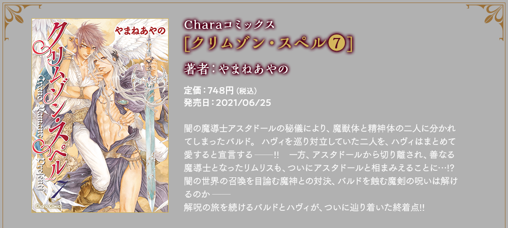 Charaコミックス[クリムゾン・スペル⑦]著者：やまねあやの　定価：726円（税込）　発売日：2021/06/25　闇の魔導士アスタドールの秘儀により、魔獣体と精神体の二人に分かれてしまったバルド。ハヴィを巡り対立していた二人を、ハヴィはまとめて愛すると宣言する──!!　一方、アスタドールから切り離され、善なる魔導士となったリムリスも、ついにアスタドールと相まみえることに…!?　闇の世界の召喚を目論む魔神との対決、バルドを蝕む魔剣の呪いは解けるのか──解呪の旅を続けるバルドとハヴィが、ついに辿り着いた終着点!!