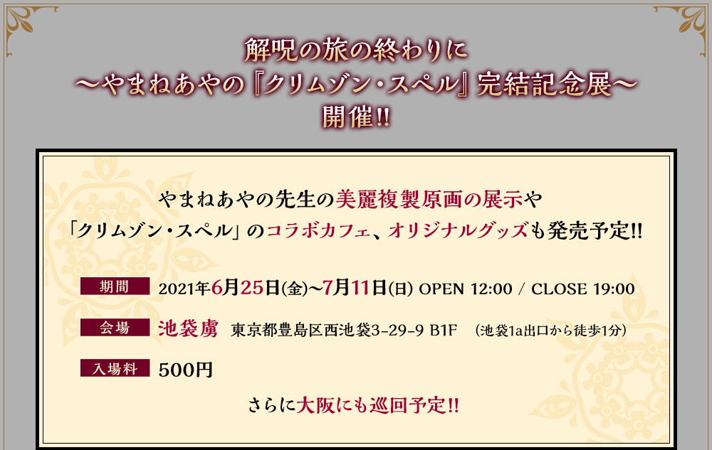 解呪の旅の終わりに～やまねあやの先生『クリムゾン・スペル』完結記念展～開催!!やまねあやの先生の美麗複製原画の展示や「クリムゾン・スペル」のコラボカフェ、オリジナルグッズも発売予定!!
         期間：2021年6月25日(金)～7月11日(日)OPEN 12:00 / CLOSE 19:00
         会場：池袋虜 東京都豊島区西池袋3-29-9 B1F(池袋1a出口から徒歩1分）
         入場料：500円
         さらに大阪にも巡回予定!!