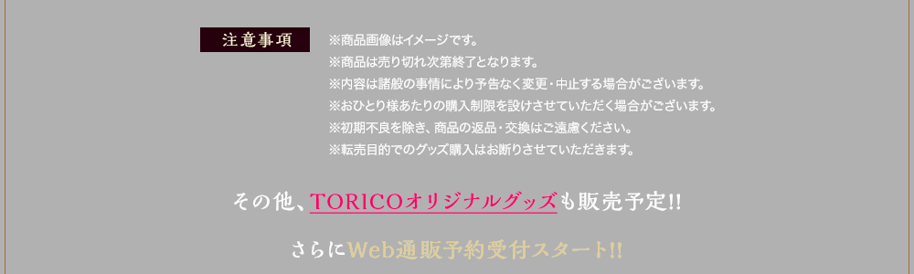 【注意事項】※商品画像はイメージです。 ※商品は売り切れ次第終了となります。 ※内容は諸般の事情により予告なく変更・中止する場合がございます。 ※おひとり様あたりの購入制限を設けさせていただく場合がございます。 ※初期不良を除き、商品の返品・交換はご遠慮ください。 ※転売目的でのグッズ購入はお断りさせていただきます。その他、TORICOオリジナルグッズも販売予定!! さらにWeb通販予約受付スタート!!