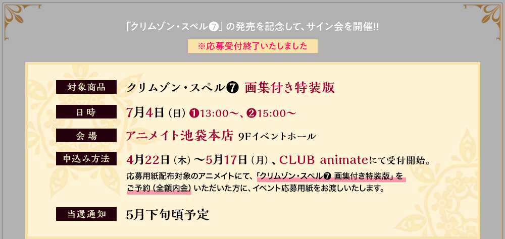 クリムゾン・スペル❼」の発売を記念して、サイン会を開催!!※応募受付終了いたしました 対象商品：クリムゾン・スペル❼ 画集付き特装版
      日時：7月4日（日）❶13:00～、❷15:00～
      会場：アニメイト池袋本店 9Fイベントホール
      申込方法：4月22日（木）～5月17日（月）、CLUB animateにて受付開始。
      応募用紙配布対象のアニメイトにて、「クリムゾン・スペル ❼ 画集付き特装版」を
      ご予約（全額内金）いただいた方に、イベント応募用紙をお渡しいたします。
      当選通知：5月下旬頃予定