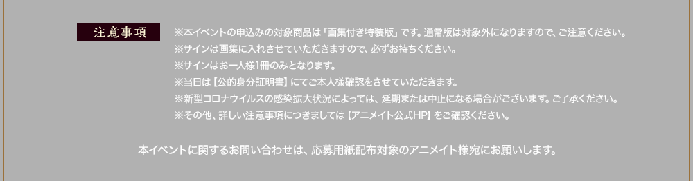 注意事項：※本イベントの申込みの対象商品は「画集付き特装版」です。通常版は対象外になりますので、ご注意ください。
      ※サインは画集に入れさせていただきますので、必ずお持ちください。
      ※サインはお一人様1冊のみとなります。
      ※当日は【公的身分証明書】にてご本人様確認をさせていただきます。
      ※新型コロナウイルスの感染拡大状況によっては、延期または中止になる場合がございます。ご了承ください。
      ※その他、詳しい注意事項につきましては【アニメイト公式HP】をご確認ください。
      本イベントに関するお問い合わせは、応募用紙配布対象のアニメイト様宛にお願いします。